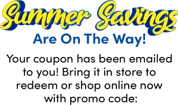 Summer Savings Are On The Way! Your coupon has been emailed to you! Bring it in store to redeem or shop online now with promo code: