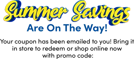 Summer Savings Are On The Way! Your coupon has been emailed to you! Bring it in store to redeem or shop online now with promo code: