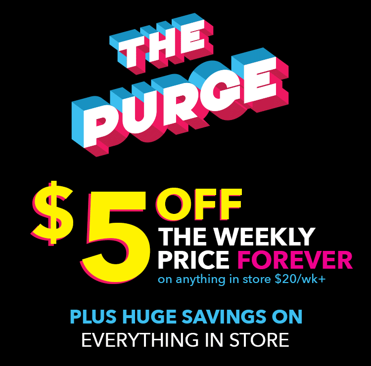The purge! $5 off the weekly price forever on anything in store $20/wk+. Plus huge savings on everything in store.