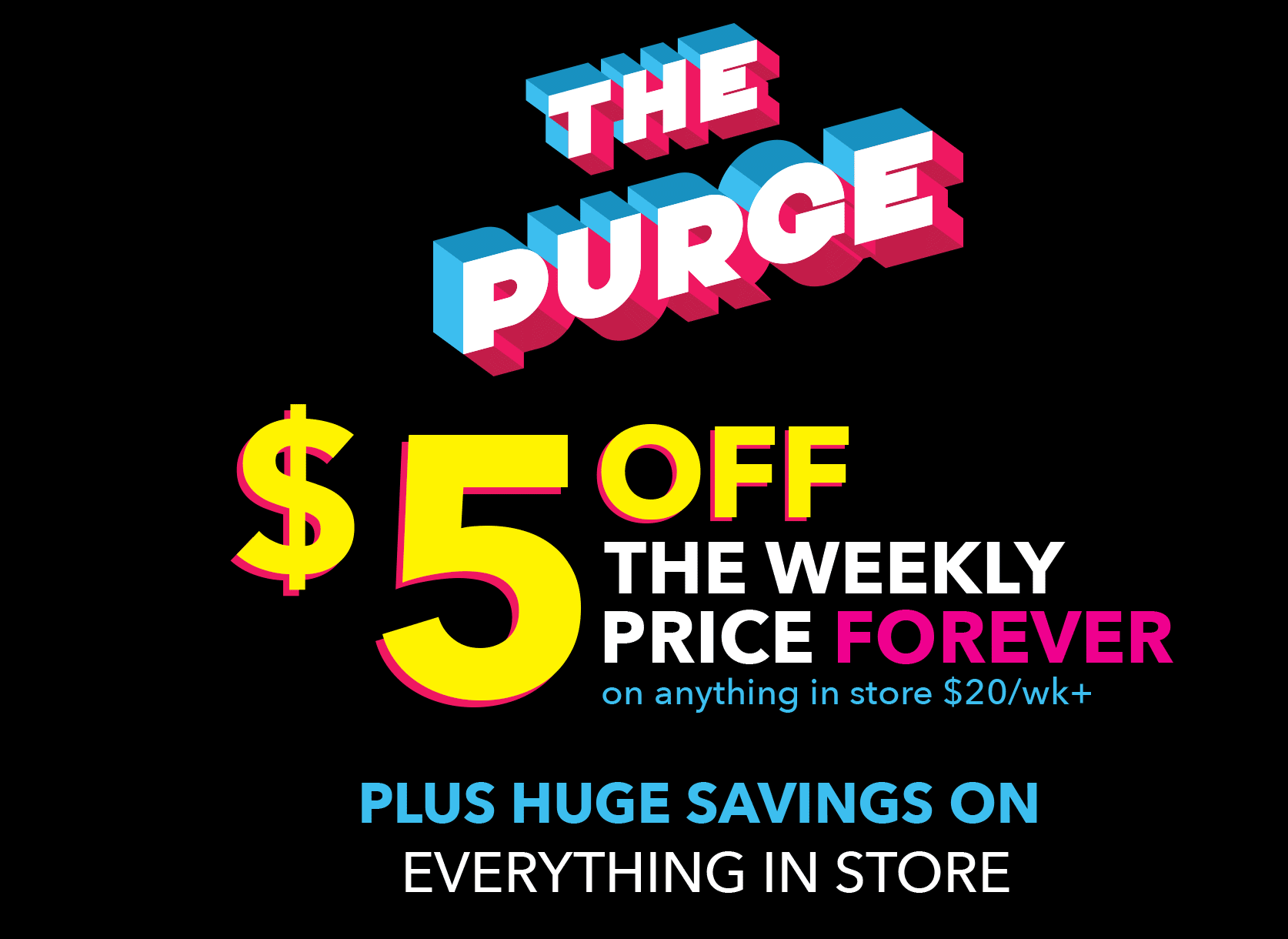 The purge! $5 off the weekly price forever on anything in store $20/wk+. Plus huge savings on everything in store.