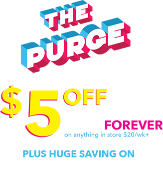 The purge! $5 off the weekly price forever on anything in store $20/wk+. Plus huge savings on everything in store.