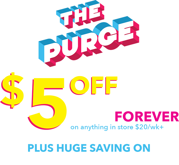 The purge! $5 off the weekly price forever on anything in store $20/wk+. Plus huge savings on everything in store.