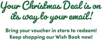 Your Christmas Deal is on its way to your email! Bring your voucher in store to redeem! Keep shopping our Wish Book now!