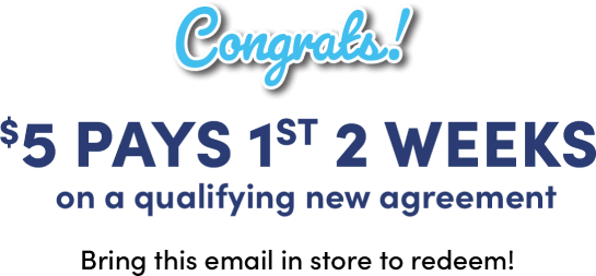 Congrats! $5 pays 1st 2 weeks on a qualifying new agreement Bring this email in store to redeem!