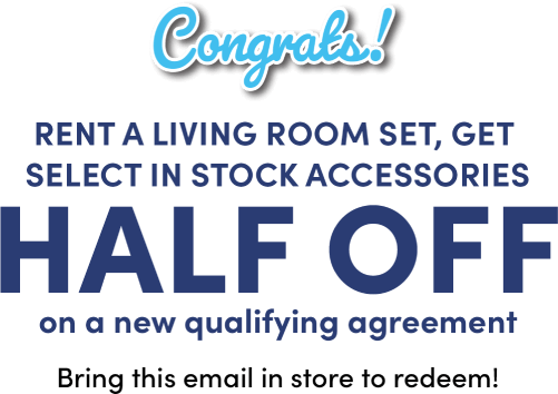 Congrats! Rent a living room set, get select in stock accessories HALF OFF on a new qualifying agreement Bring this email in store to redeem!
