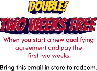 Double! Two weeks free! When you start a new qualifying agreement and pay the first two weeks. Bring this email in store to redeem.
