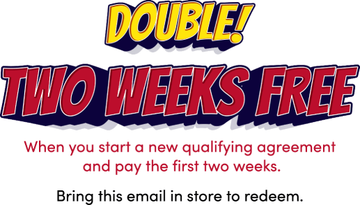 Double! Two weeks free! When you start a new qualifying agreement and pay the first two weeks. Bring this email in store to redeem.
