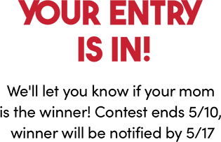 Your entry is in! We'll let you know if your mom is the winner! Contest ends 5/10, winner will be notified by 5/17