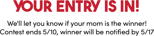 Your entry is in! We'll let you know if your mom is the winner! Contest ends 5/10, winner will be notified by 5/17